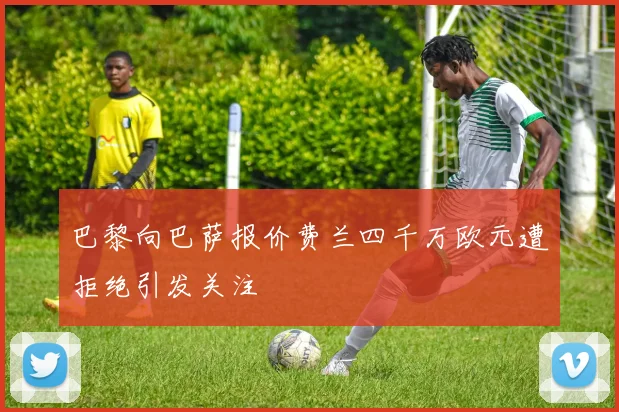 巴黎向巴萨报价费兰四千万欧元遭拒绝引发关注