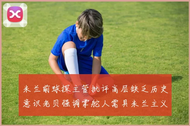 米兰前球探主管批评高层缺乏历史意识老贝强调掌舵人需具米兰主义精神