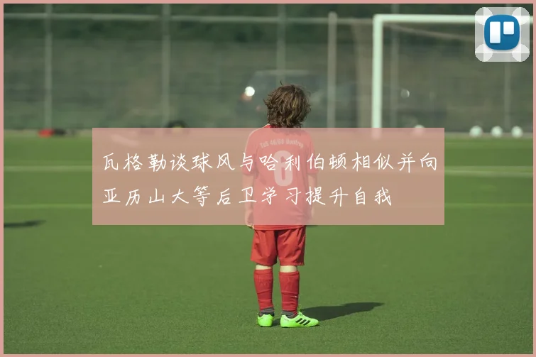 瓦格勒谈球风与哈利伯顿相似并向亚历山大等后卫学习提升自我