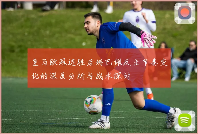 皇马欧冠连胜后姆巴佩反击节奏变化的深度分析与战术探讨