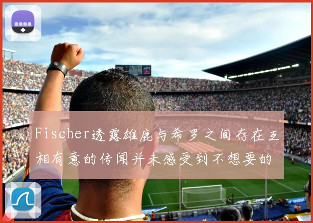 Fischer透露雄鹿与希罗之间存在互相有意的传闻并未感受到不想要的迹象