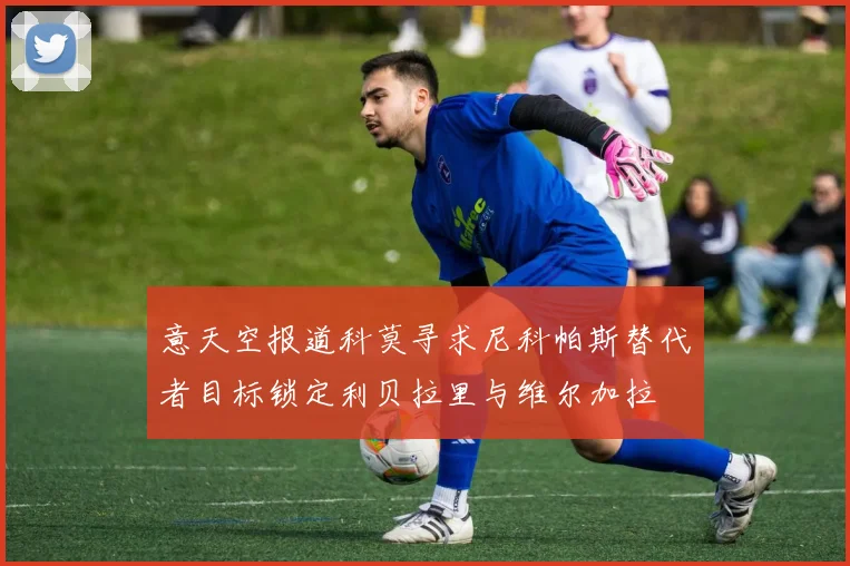 意天空报道科莫寻求尼科帕斯替代者目标锁定利贝拉里与维尔加拉
