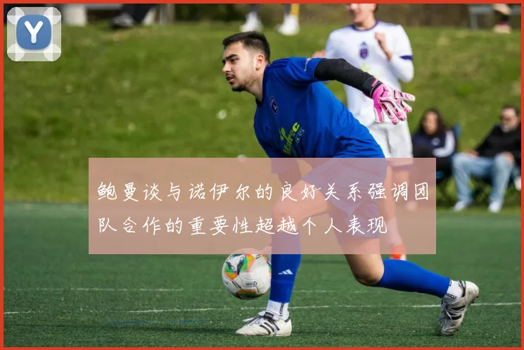 鲍曼谈与诺伊尔的良好关系强调团队合作的重要性超越个人表现
