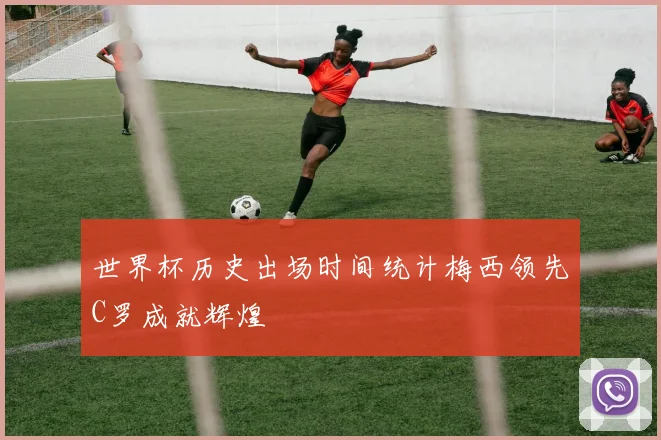 世界杯历史出场时间统计梅西领先C罗成就辉煌