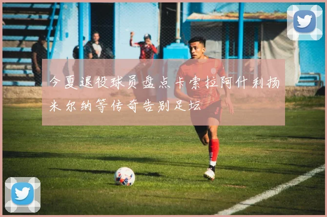 今夏退役球员盘点卡索拉阿什利扬米尔纳等传奇告别足坛