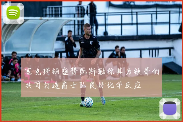 塞克斯顿盛赞凯斯勒称其为铁哥们共同打造爵士队良好化学反应