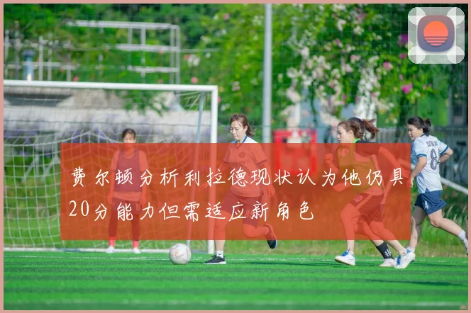 费尔顿分析利拉德现状认为他仍具20分能力但需适应新角色