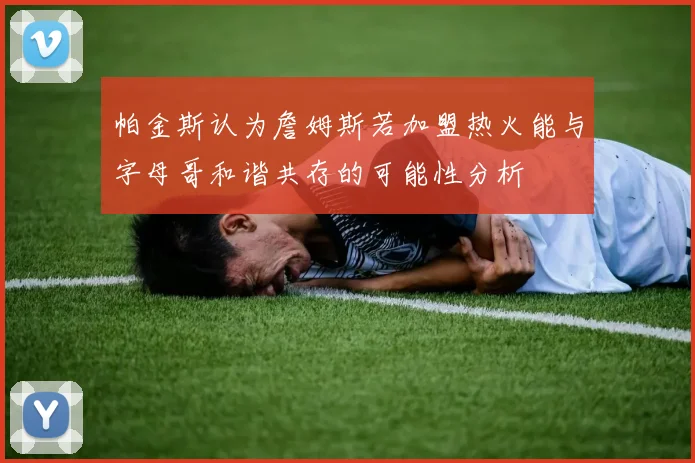 帕金斯认为詹姆斯若加盟热火能与字母哥和谐共存的可能性分析