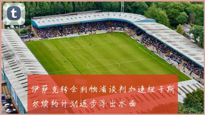 伊萨克转会利物浦谈判加速纽卡斯尔续约计划逐步浮出水面