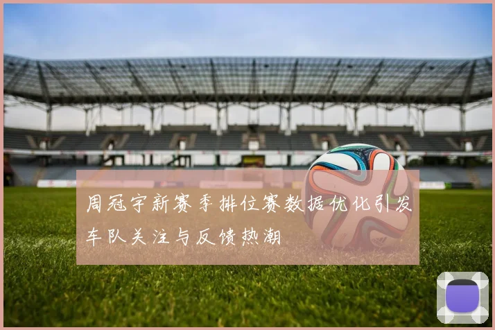 周冠宇新赛季排位赛数据优化引发车队关注与反馈热潮