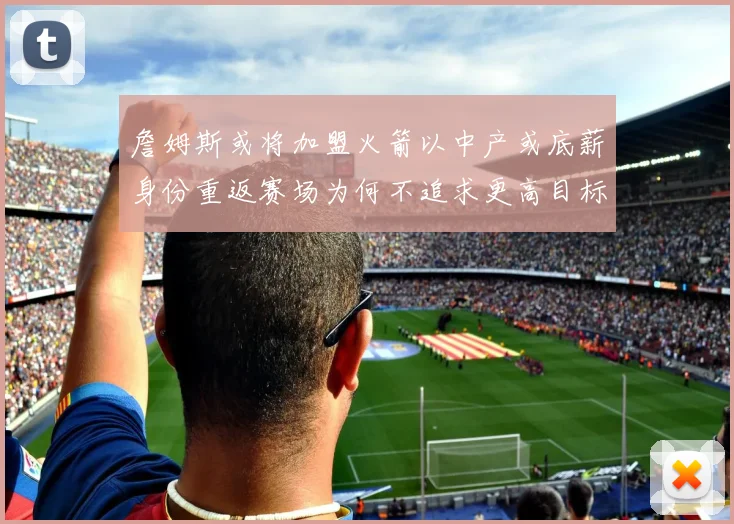 詹姆斯或将加盟火箭以中产或底薪身份重返赛场为何不追求更高目标