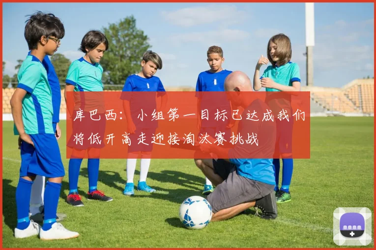 库巴西：小组第一目标已达成我们将低开高走迎接淘汰赛挑战