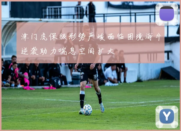 津门虎保级形势严峻面临困境海牛逆袭助力喘息空间扩大