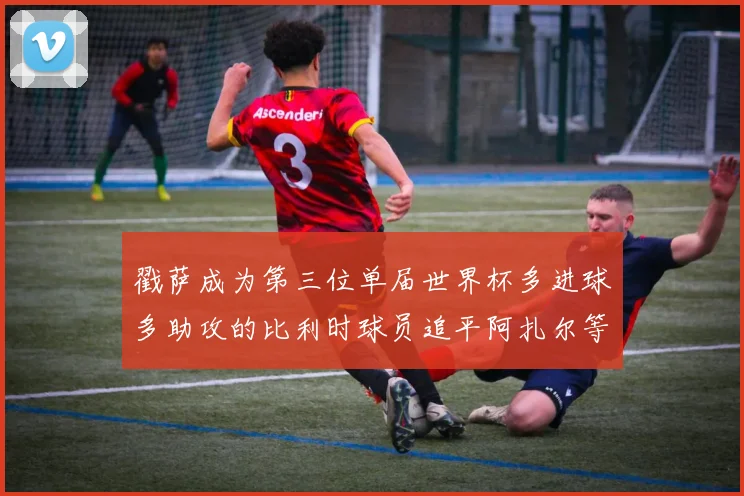戳萨成为第三位单届世界杯多进球多助攻的比利时球员追平阿扎尔等传奇