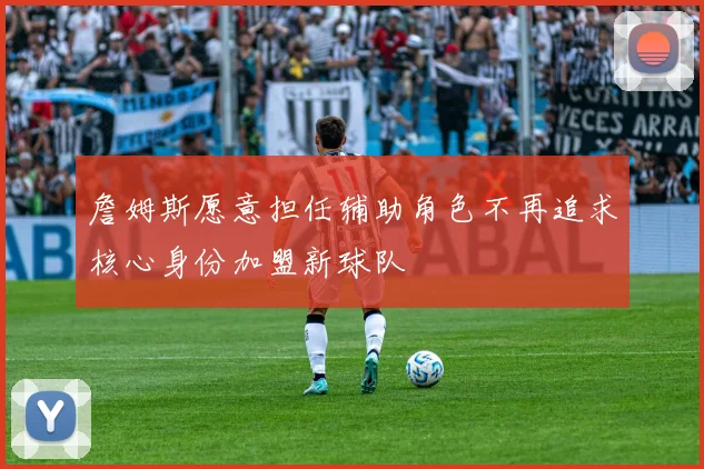詹姆斯愿意担任辅助角色不再追求核心身份加盟新球队