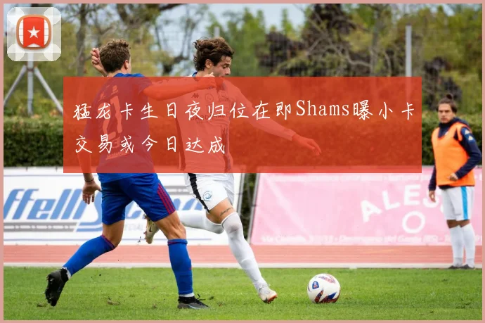 猛龙卡生日夜归位在即Shams曝小卡交易或今日达成